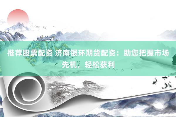 推荐股票配资 济南银环期货配资：助您把握市场先机，轻松获利
