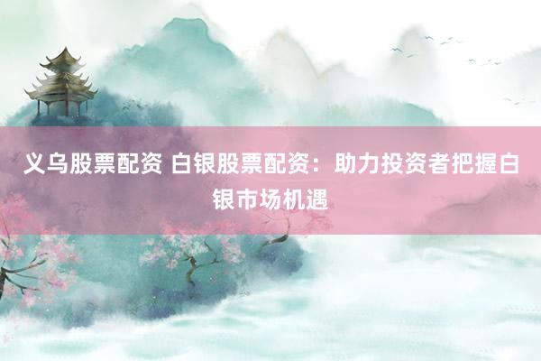 义乌股票配资 白银股票配资：助力投资者把握白银市场机遇