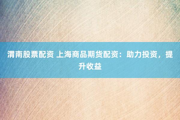 渭南股票配资 上海商品期货配资：助力投资，提升收益