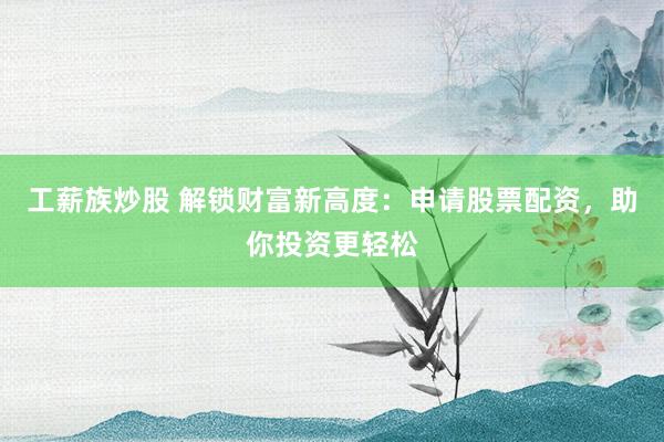 工薪族炒股 解锁财富新高度：申请股票配资，助你投资更轻松