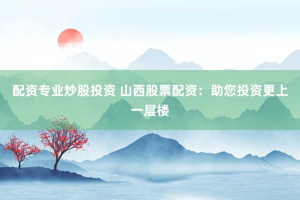 配资专业炒股投资 山西股票配资：助您投资更上一层楼