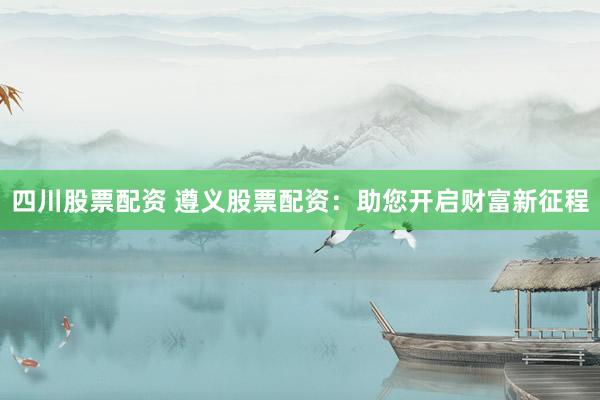 四川股票配资 遵义股票配资：助您开启财富新征程