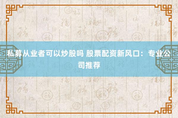 私募从业者可以炒股吗 股票配资新风口：专业公司推荐