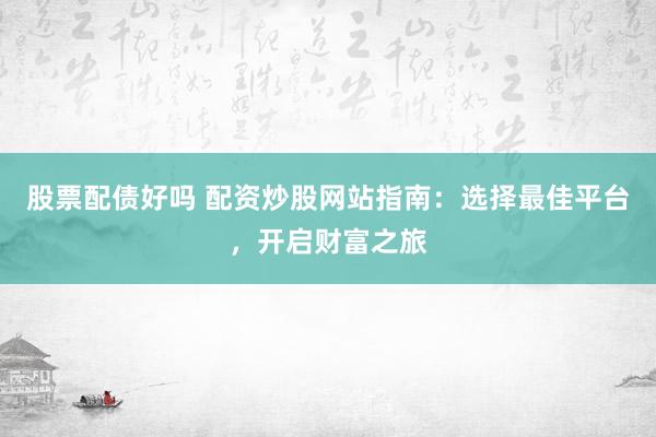 股票配债好吗 配资炒股网站指南：选择最佳平台，开启财富之旅