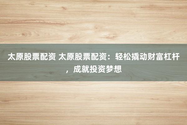 太原股票配资 太原股票配资：轻松撬动财富杠杆，成就投资梦想